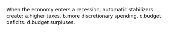 When the economy enters a recession, automatic stabilizers create: a.higher taxes. b.more discretionary spending. c.budget deficits. d.budget surpluses.