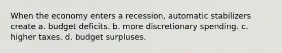 When the economy enters a recession, automatic stabilizers create a. budget deficits. b. more discretionary spending. c. higher taxes. d. budget surpluses.