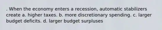 . When the economy enters a recession, automatic stabilizers create a. higher taxes. b. more discretionary spending. c. larger budget deficits. d. larger budget surpluses