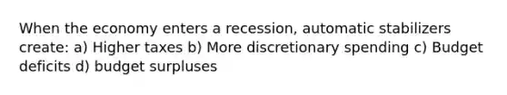 When the economy enters a recession, automatic stabilizers create: a) Higher taxes b) More discretionary spending c) Budget deficits d) budget surpluses