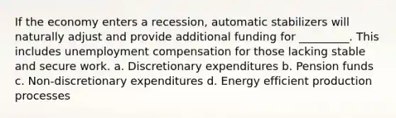 If the economy enters a recession, automatic stabilizers will naturally adjust and provide additional funding for _________. This includes unemployment compensation for those lacking stable and secure work. a. Discretionary expenditures b. Pension funds c. Non-discretionary expenditures d. Energy efficient production processes