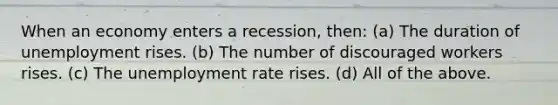 When an economy enters a recession, then: (a) The duration of unemployment rises. (b) The number of discouraged workers rises. (c) The <a href='https://www.questionai.com/knowledge/kh7PJ5HsOk-unemployment-rate' class='anchor-knowledge'>unemployment rate</a> rises. (d) All of the above.