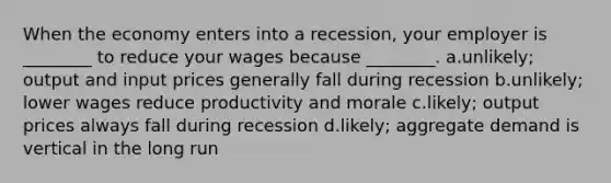 When the economy enters into a recession, your employer is ________ to reduce your wages because ________. a.unlikely; output and input prices generally fall during recession b.unlikely; lower wages reduce productivity and morale c.likely; output prices always fall during recession d.likely; aggregate demand is vertical in the long run