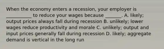 When the economy enters a​ recession, your employer is​ ___________ to reduce your wages because​ _______. A. likely; output prices always fall during recession B. unlikely; lower wages reduce productivity and morale C. unlikely; output and input prices generally fall during recession D. ​likely; aggregate demand is vertical in the long run