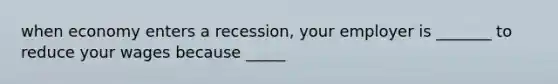 when economy enters a recession, your employer is _______ to reduce your wages because _____