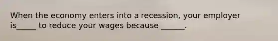 When the economy enters into a recession, your employer is_____ to reduce your wages because ______.