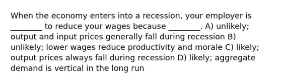 When the economy enters into a recession, your employer is ________ to reduce your wages because ________. A) unlikely; output and input prices generally fall during recession B) unlikely; lower wages reduce productivity and morale C) likely; output prices always fall during recession D) likely; aggregate demand is vertical in the long run