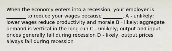 When the economy enters into a recession, your employer is ________ to reduce your wages because ________. A - unlikely; lower wages reduce productivity and morale B - likely; aggregate demand is vertical in the long run C - unlikely; output and input prices generally fall during recession D - likely; output prices always fall during recession