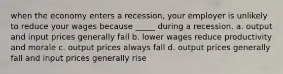 when the economy enters a recession, your employer is unlikely to reduce your wages because _____ during a recession. a. output and input prices generally fall b. lower wages reduce productivity and morale c. output prices always fall d. output prices generally fall and input prices generally rise