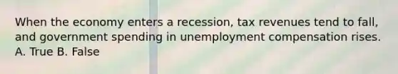 When the economy enters a recession, tax revenues tend to fall, and government spending in unemployment compensation rises. A. True B. False