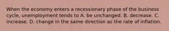 When the economy enters a recessionary phase of the business​ cycle, unemployment tends to A. be unchanged. B. decrease. C. increase. D. change in the same direction as the rate of inflation.