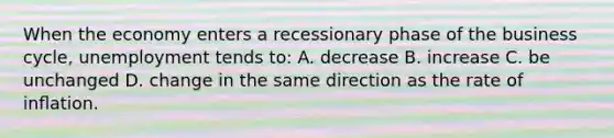 When the economy enters a recessionary phase of the <a href='https://www.questionai.com/knowledge/klF6irG5Go-business-cycle' class='anchor-knowledge'>business cycle</a>, unemployment tends to: A. decrease B. increase C. be unchanged D. change in the same direction as the rate of inﬂation.