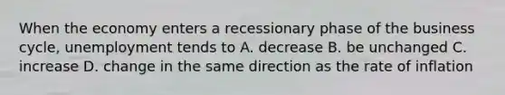 When the economy enters a recessionary phase of the business cycle, unemployment tends to A. decrease B. be unchanged C. increase D. change in the same direction as the rate of inflation