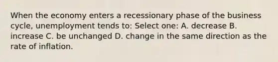 When the economy enters a recessionary phase of the business cycle, unemployment tends to: Select one: A. decrease B. increase C. be unchanged D. change in the same direction as the rate of inflation.