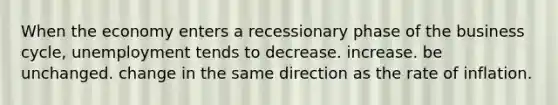 When the economy enters a recessionary phase of the business cycle, unemployment tends to decrease. increase. be unchanged. change in the same direction as the rate of inflation.