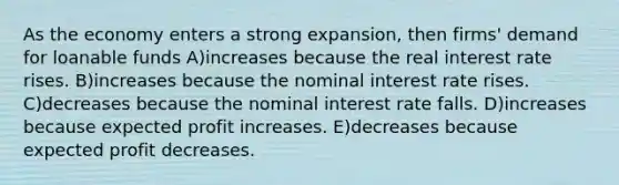 As the economy enters a strong expansion, then firms' demand for loanable funds A)increases because the real interest rate rises. B)increases because the nominal interest rate rises. C)decreases because the nominal interest rate falls. D)increases because expected profit increases. E)decreases because expected profit decreases.