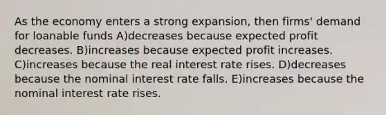 As the economy enters a strong expansion, then firms' demand for loanable funds A)decreases because expected profit decreases. B)increases because expected profit increases. C)increases because the real interest rate rises. D)decreases because the nominal interest rate falls. E)increases because the nominal interest rate rises.