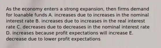 As the economy enters a strong expansion, then firms demand for loanable funds A. increases due to increases in the nominal interest rate B. increases due to increases in the real interest rate C. decreases due to decreases in the nominal interest rate D. increases because profit expectations will increase E. decrease due to lower profit expectations