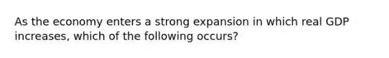 As the economy enters a strong expansion in which real GDP increases, which of the following occurs?