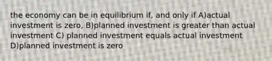 the economy can be in equilibrium if, and only if A)actual investment is zero, B)planned investment is greater than actual investment C) planned investment equals actual investment D)planned investment is zero