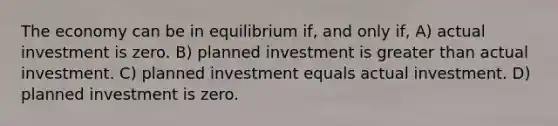 The economy can be in equilibrium if, and only if, A) actual investment is zero. B) planned investment is greater than actual investment. C) planned investment equals actual investment. D) planned investment is zero.