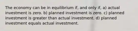 The economy can be in equilibrium if, and only if, a) actual investment is zero. b) planned investment is zero. c) planned investment is greater than actual investment. d) planned investment equals actual investment.