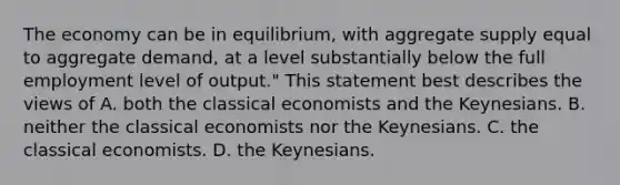 The economy can be in equilibrium, with aggregate supply equal to aggregate demand, at a level substantially below the full employment level of output." This statement best describes the views of A. both the classical economists and the Keynesians. B. neither the classical economists nor the Keynesians. C. the classical economists. D. the Keynesians.