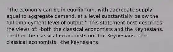 "The economy can be in equilibrium, with aggregate supply equal to aggregate demand, at a level substantially below the full employment level of output." This statement best describes the views of: -both the classical economists and the Keynesians. -neither the classical economists nor the Keynesians. -the classical economists. -the Keynesians.