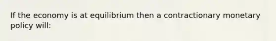 If the economy is at equilibrium then a contractionary monetary policy will: