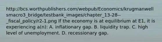 http://bcs.worthpublishers.com/webpub/Economics/krugmanwellsmacro3_bridge/testbank_images/chapter_13-28--_fiscal_policy/r2-1.png If the economy is at equilibrium at E1, it is experiencing a(n): A. inflationary gap. B. liquidity trap. C. high level of unemployment. D. recessionary gap.