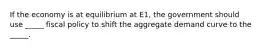 If the economy is at equilibrium at E1, the government should use _____ fiscal policy to shift the aggregate demand curve to the _____.