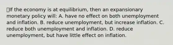 ⭐️If the economy is at equilibrium, then an expansionary monetary policy will: A. have no effect on both unemployment and inflation. B. reduce unemployment, but increase inflation. C. reduce both unemployment and inflation. D. reduce unemployment, but have little effect on inflation.