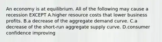 An economy is at equilibrium. All of the following may cause a recession EXCEPT A.higher resource costs that lower business profits. B.a decrease of the aggregate demand curve. C.a decrease of the​ short-run aggregate supply curve. D.consumer confidence improving