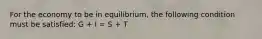 For the economy to be in equilibrium, the following condition must be satisfied: G + I = S + T