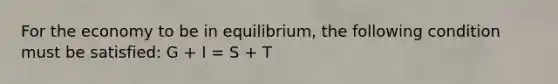 For the economy to be in equilibrium, the following condition must be satisfied: G + I = S + T