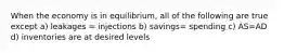 When the economy is in equilibrium, all of the following are true except a) leakages = injections b) savings= spending c) AS=AD d) inventories are at desired levels