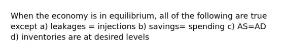 When the economy is in equilibrium, all of the following are true except a) leakages = injections b) savings= spending c) AS=AD d) inventories are at desired levels