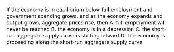 If the economy is in equilibrium below full employment and government spending grows, and as the economy expands and output grows, aggregate prices rise, then A. full employment will never be reached B. the economy is in a depression C. the short-run aggregate supply curve is shifting lefward D. the economy is proceeding along the short-run aggregate supply curve