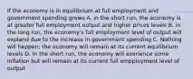 If the economy is in equilibrium at full employment and government spending grows A. in the short run, the economy is at greater full employment output and higher prices levels B. in the long run, the economy's full employment level of output will expland due to the increase in government spending C. Nothing will heppen; the economy will remain at its current equilibrium levels D. In the short run, the economy will exerience some inflation but will remain at its current full empployment level of output