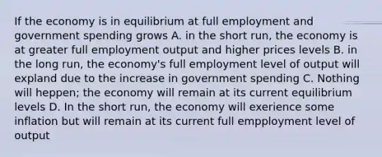 If the economy is in equilibrium at full employment and government spending grows A. in the short run, the economy is at greater full employment output and higher prices levels B. in the long run, the economy's full employment level of output will expland due to the increase in government spending C. Nothing will heppen; the economy will remain at its current equilibrium levels D. In the short run, the economy will exerience some inflation but will remain at its current full empployment level of output