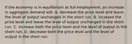 If the economy is in equilibrium at full employment, an increase in aggregate demand will: A. decrease the price level and leave the level of output unchanged in the short run. B. increase the price level and leave the level of output unchanged in the short run. C. increase both the price level and the level of output in the short run. D. decrease both the price level and the level of output in the short run.