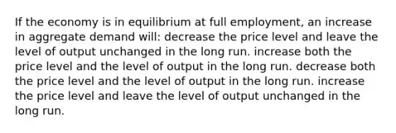 If the economy is in equilibrium at full employment, an increase in aggregate demand will: decrease the price level and leave the level of output unchanged in the long run. increase both the price level and the level of output in the long run. decrease both the price level and the level of output in the long run. increase the price level and leave the level of output unchanged in the long run.