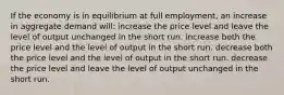 If the economy is in equilibrium at full employment, an increase in aggregate demand will: increase the price level and leave the level of output unchanged in the short run. increase both the price level and the level of output in the short run. decrease both the price level and the level of output in the short run. decrease the price level and leave the level of output unchanged in the short run.