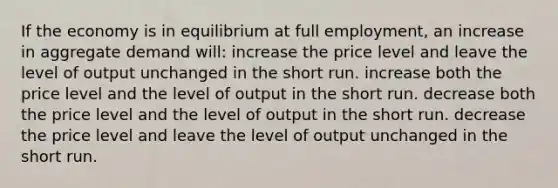 If the economy is in equilibrium at full employment, an increase in aggregate demand will: increase the price level and leave the level of output unchanged in the short run. increase both the price level and the level of output in the short run. decrease both the price level and the level of output in the short run. decrease the price level and leave the level of output unchanged in the short run.