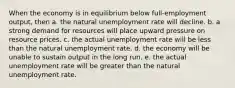 When the economy is in equilibrium below full-employment output, then a. the natural unemployment rate will decline. b. a strong demand for resources will place upward pressure on resource prices. c. the actual unemployment rate will be less than the natural unemployment rate. d. the economy will be unable to sustain output in the long run. e. the actual unemployment rate will be greater than the natural unemployment rate.