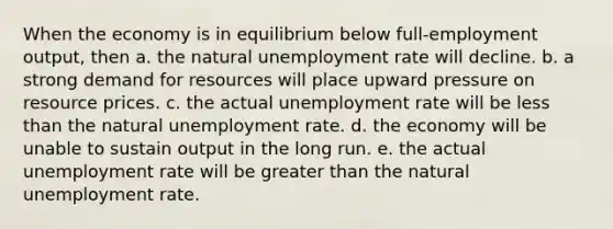 When the economy is in equilibrium below full-employment output, then a. the natural unemployment rate will decline. b. a strong demand for resources will place upward pressure on resource prices. c. the actual unemployment rate will be less than the natural unemployment rate. d. the economy will be unable to sustain output in the long run. e. the actual unemployment rate will be greater than the natural unemployment rate.