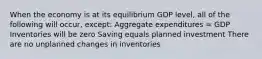 When the economy is at its equilibrium GDP level, all of the following will occur, except: Aggregate expenditures = GDP Inventories will be zero Saving equals planned investment There are no unplanned changes in inventories