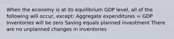 When the economy is at its equilibrium GDP level, all of the following will occur, except: Aggregate expenditures = GDP Inventories will be zero Saving equals planned investment There are no unplanned changes in inventories