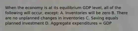 When the economy is at its equilibrium GDP level, all of the following will occur, except: A. Inventories will be zero B. There are no unplanned changes in inventories C. Saving equals planned investment D. Aggregate expenditures = GDP