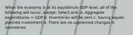 When the economy is at its equilibrium GDP level, all of the following will occur, except: Select one: a. Aggregate expenditures = GDP b. Inventories will be zero c. Saving equals planned investment d. There are no unplanned changes in inventories